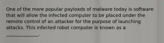 One of the more popular payloads of malware today is software that will allow the infected computer to be placed under the remote control of an attacker for the purpose of launching attacks. This infected robot computer is known as a ______________.