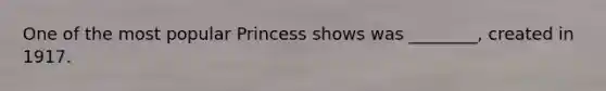 One of the most popular Princess shows was ________, created in 1917.