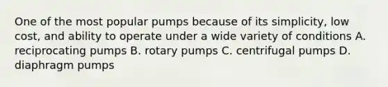 One of the most popular pumps because of its simplicity, low cost, and ability to operate under a wide variety of conditions A. reciprocating pumps B. rotary pumps C. centrifugal pumps D. diaphragm pumps