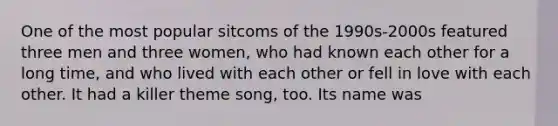 One of the most popular sitcoms of the 1990s-2000s featured three men and three women, who had known each other for a long time, and who lived with each other or fell in love with each other. It had a killer theme song, too. Its name was