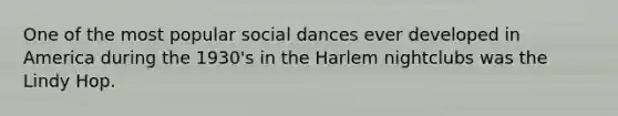 One of the most popular social dances ever developed in America during the 1930's in the Harlem nightclubs was the Lindy Hop.