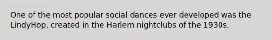 One of the most popular social dances ever developed was the LindyHop, created in the Harlem nightclubs of the 1930s.