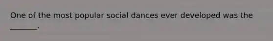 One of the most popular social dances ever developed was the _______.