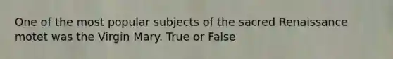 One of the most popular subjects of the sacred Renaissance motet was the Virgin Mary. True or False