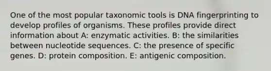 One of the most popular taxonomic tools is <a href='https://www.questionai.com/knowledge/kAxD8GcgQM-dna-fingerprinting' class='anchor-knowledge'>dna fingerprinting</a> to develop profiles of organisms. These profiles provide direct information about A: enzymatic activities. B: the similarities between nucleotide sequences. C: the presence of specific genes. D: protein composition. E: antigenic composition.