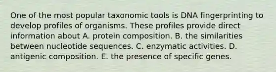 One of the most popular taxonomic tools is DNA fingerprinting to develop profiles of organisms. These profiles provide direct information about A. protein composition. B. the similarities between nucleotide sequences. C. enzymatic activities. D. antigenic composition. E. the presence of specific genes.