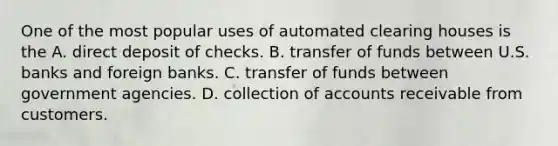 One of the most popular uses of automated clearing houses is the A. direct deposit of checks. B. transfer of funds between U.S. banks and foreign banks. C. transfer of funds between government agencies. D. collection of accounts receivable from customers.