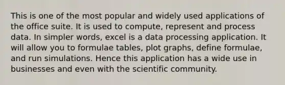 This is one of the most popular and widely used applications of the office suite. It is used to compute, represent and process data. In simpler words, excel is a data processing application. It will allow you to formulae tables, plot graphs, define formulae, and run simulations. Hence this application has a wide use in businesses and even with the scientific community.