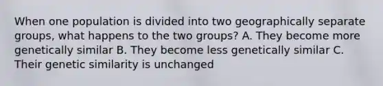 When one population is divided into two geographically separate groups, what happens to the two groups? A. They become more genetically similar B. They become less genetically similar C. Their genetic similarity is unchanged