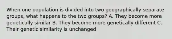 When one population is divided into two geographically separate groups, what happens to the two groups? A. They become more genetically similar B. They become more genetically different C. Their genetic similarity is unchanged