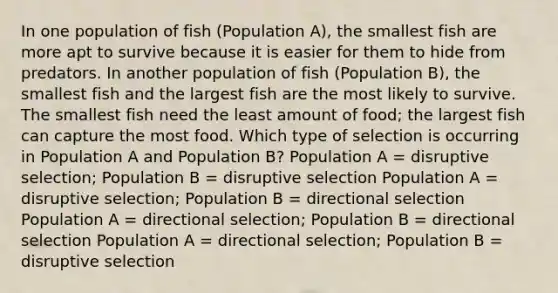 In one population of fish (Population A), the smallest fish are more apt to survive because it is easier for them to hide from predators. In another population of fish (Population B), the smallest fish and the largest fish are the most likely to survive. The smallest fish need the least amount of food; the largest fish can capture the most food. Which type of selection is occurring in Population A and Population B? Population A = disruptive selection; Population B = disruptive selection Population A = disruptive selection; Population B = directional selection Population A = directional selection; Population B = directional selection Population A = directional selection; Population B = disruptive selection