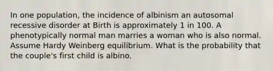 In one population, the incidence of albinism an autosomal recessive disorder at Birth is approximately 1 in 100. A phenotypically normal man marries a woman who is also normal. Assume Hardy Weinberg equilibrium. What is the probability that the couple's first child is albino.