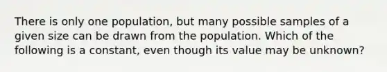 There is only one population, but many possible samples of a given size can be drawn from the population. Which of the following is a constant, even though its value may be unknown?