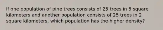 If one population of pine trees consists of 25 trees in 5 square kilometers and another population consists of 25 trees in 2 square kilometers, which population has the higher density?