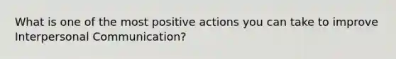 What is one of the most positive actions you can take to improve Interpersonal Communication?