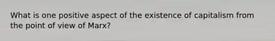 What is one positive aspect of the existence of capitalism from the point of view of Marx?