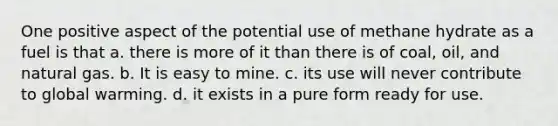 One positive aspect of the potential use of methane hydrate as a fuel is that a. there is more of it than there is of coal, oil, and natural gas. b. It is easy to mine. c. its use will never contribute to global warming. d. it exists in a pure form ready for use.