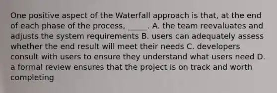 One positive aspect of the Waterfall approach is that, at the end of each phase of the process, _____. A. the team reevaluates and adjusts the system requirements B. users can adequately assess whether the end result will meet their needs C. developers consult with users to ensure they understand what users need D. a formal review ensures that the project is on track and worth completing