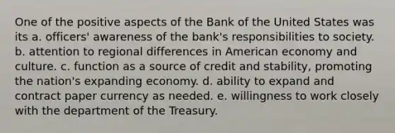 One of the positive aspects of the Bank of the United States was its a. officers' awareness of the bank's responsibilities to society. b. attention to regional differences in American economy and culture. c. function as a source of credit and stability, promoting the nation's expanding economy. d. ability to expand and contract paper currency as needed. e. willingness to work closely with the department of the Treasury.