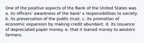 One of the positive aspects of the Bank of the United States was a. its officers' awareness of the bank' s responsibilities to society. b. its preservation of the public trust. c. its promotion of economic expansion by making credit abundant. d. its issuance of depreciated paper money. e. that it loaned money to western farmers.