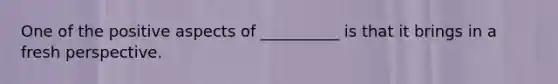 One of the positive aspects of __________ is that it brings in a fresh perspective.
