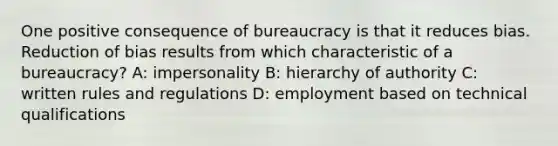 One positive consequence of bureaucracy is that it reduces bias. Reduction of bias results from which characteristic of a bureaucracy? A: impersonality B: hierarchy of authority C: written rules and regulations D: employment based on technical qualifications