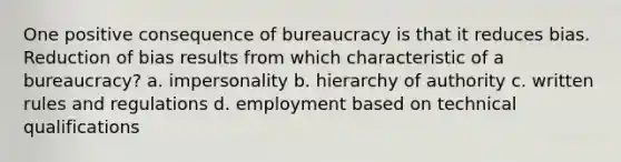 One positive consequence of bureaucracy is that it reduces bias. Reduction of bias results from which characteristic of a bureaucracy? a. impersonality b. hierarchy of authority c. written rules and regulations d. employment based on technical qualifications