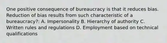 One positive consequence of bureaucracy is that it reduces bias. Reduction of bias results from such characteristic of a bureaucracy?: A. Impersonality B. Hierarchy of authority C. Written rules and regulations D. Employment based on technical qualifications