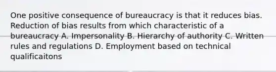 One positive consequence of bureaucracy is that it reduces bias. Reduction of bias results from which characteristic of a bureaucracy A. Impersonality B. Hierarchy of authority C. Written rules and regulations D. Employment based on technical qualificaitons