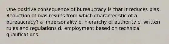 One positive consequence of bureaucracy is that it reduces bias. Reduction of bias results from which characteristic of a bureaucracy? a impersonality b. hierarchy of authority c. written rules and regulations d. employment based on technical qualifications