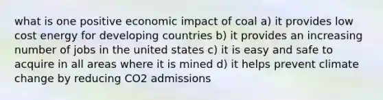 what is one positive economic impact of coal a) it provides low cost energy for developing countries b) it provides an increasing number of jobs in the united states c) it is easy and safe to acquire in all areas where it is mined d) it helps prevent climate change by reducing CO2 admissions