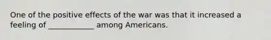 One of the positive effects of the war was that it increased a feeling of ____________ among Americans.