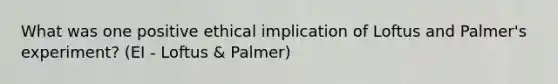 What was one positive ethical implication of Loftus and Palmer's experiment? (EI - Loftus & Palmer)