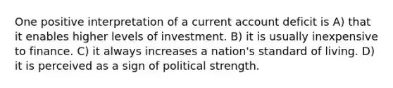 One positive interpretation of a current account deficit is A) that it enables higher levels of investment. B) it is usually inexpensive to finance. C) it always increases a nation's standard of living. D) it is perceived as a sign of political strength.