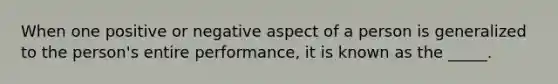 When one positive or negative aspect of a person is generalized to the person's entire performance, it is known as the _____.