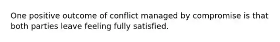 One positive outcome of conflict managed by compromise is that both parties leave feeling fully satisfied.