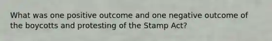 What was one positive outcome and one negative outcome of the boycotts and protesting of the Stamp Act?