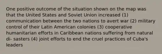 One positive outcome of the situation shown on the map was that the United States and Soviet Union increased (1) communication between the two nations to avert war (2) military control of their Latin American colonies (3) cooperative humanitarian efforts in Caribbean nations suffering from natural di- sasters (4) joint efforts to end the cruel practices of Cuba's leaders