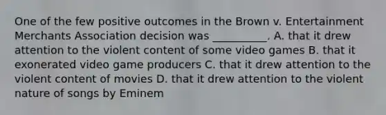 One of the few positive outcomes in the Brown v. Entertainment Merchants Association decision was __________. A. that it drew attention to the violent content of some video games B. that it exonerated video game producers C. that it drew attention to the violent content of movies D. that it drew attention to the violent nature of songs by Eminem