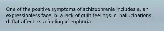 One of the positive symptoms of schizophrenia includes a. an expressionless face. b. a lack of guilt feelings. c. hallucinations. d. flat affect. e. a feeling of euphoria