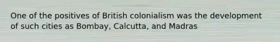 One of the positives of British colonialism was the development of such cities as Bombay, Calcutta, and Madras