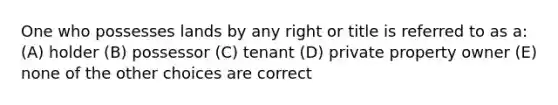 One who possesses lands by any right or title is referred to as a: (A) holder (B) possessor (C) tenant (D) private property owner (E) none of the other choices are correct