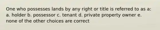 One who possesses lands by any right or title is referred to as a: a. holder b. possessor c. tenant d. private property owner e. none of the other choices are correct