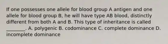 If one possesses one allele for blood group A antigen and one allele for blood group B, he will have type AB blood, distinctly different from both A and B. This type of inheritance is called ________. A. polygenic B. codominance C. complete dominance D. incomplete dominance