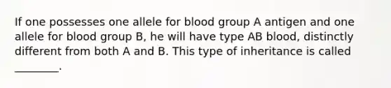 If one possesses one allele for blood group A antigen and one allele for blood group B, he will have type AB blood, distinctly different from both A and B. This type of inheritance is called ________.