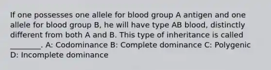 If one possesses one allele for blood group A antigen and one allele for blood group B, he will have type AB blood, distinctly different from both A and B. This type of inheritance is called ________. A: Codominance B: Complete dominance C: Polygenic D: Incomplete dominance