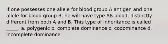 If one possesses one allele for blood group A antigen and one allele for blood group B, he will have type AB blood, distinctly different from both A and B. This type of inheritance is called _____. a. polygenic b. complete dominance c. codominance d. incomplete dominance