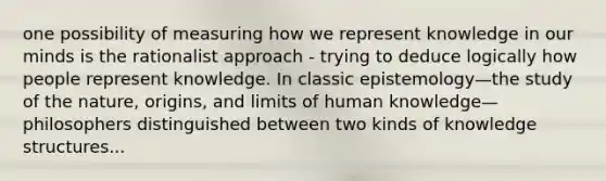 one possibility of measuring how we represent knowledge in our minds is the rationalist approach - trying to deduce logically how people represent knowledge. In classic epistemology—the study of the nature, origins, and limits of human knowledge—philosophers distinguished between two kinds of knowledge structures...