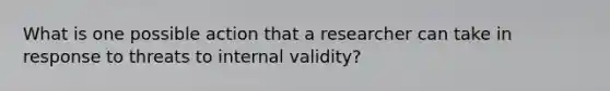 What is one possible action that a researcher can take in response to threats to internal validity?