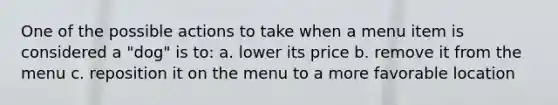 One of the possible actions to take when a menu item is considered a "dog" is to: a. lower its price b. remove it from the menu c. reposition it on the menu to a more favorable location